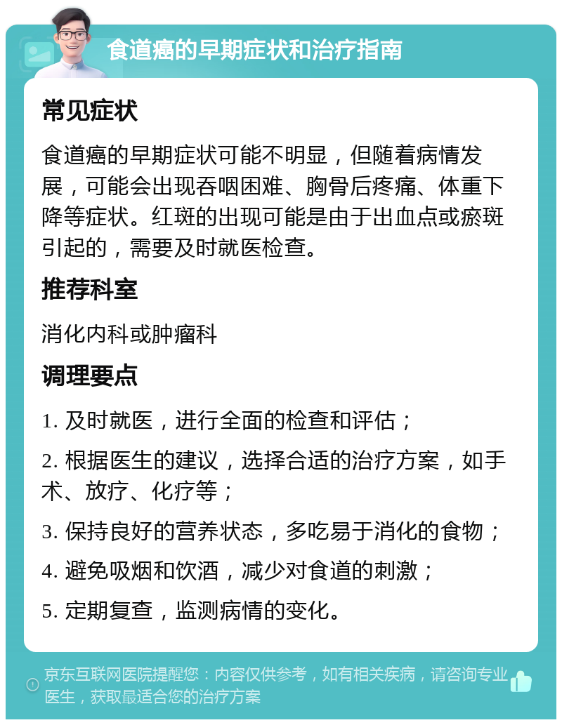 食道癌的早期症状和治疗指南 常见症状 食道癌的早期症状可能不明显，但随着病情发展，可能会出现吞咽困难、胸骨后疼痛、体重下降等症状。红斑的出现可能是由于出血点或瘀斑引起的，需要及时就医检查。 推荐科室 消化内科或肿瘤科 调理要点 1. 及时就医，进行全面的检查和评估； 2. 根据医生的建议，选择合适的治疗方案，如手术、放疗、化疗等； 3. 保持良好的营养状态，多吃易于消化的食物； 4. 避免吸烟和饮酒，减少对食道的刺激； 5. 定期复查，监测病情的变化。