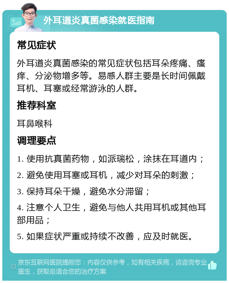 外耳道炎真菌感染就医指南 常见症状 外耳道炎真菌感染的常见症状包括耳朵疼痛、瘙痒、分泌物增多等。易感人群主要是长时间佩戴耳机、耳塞或经常游泳的人群。 推荐科室 耳鼻喉科 调理要点 1. 使用抗真菌药物，如派瑞松，涂抹在耳道内； 2. 避免使用耳塞或耳机，减少对耳朵的刺激； 3. 保持耳朵干燥，避免水分滞留； 4. 注意个人卫生，避免与他人共用耳机或其他耳部用品； 5. 如果症状严重或持续不改善，应及时就医。