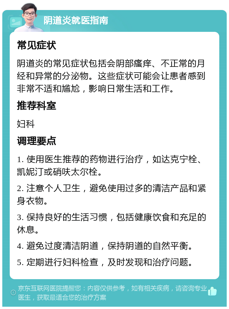 阴道炎就医指南 常见症状 阴道炎的常见症状包括会阴部瘙痒、不正常的月经和异常的分泌物。这些症状可能会让患者感到非常不适和尴尬，影响日常生活和工作。 推荐科室 妇科 调理要点 1. 使用医生推荐的药物进行治疗，如达克宁栓、凯妮汀或硝呋太尔栓。 2. 注意个人卫生，避免使用过多的清洁产品和紧身衣物。 3. 保持良好的生活习惯，包括健康饮食和充足的休息。 4. 避免过度清洁阴道，保持阴道的自然平衡。 5. 定期进行妇科检查，及时发现和治疗问题。