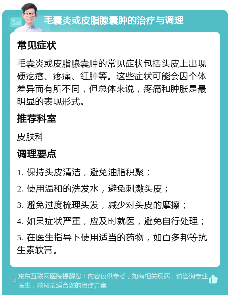 毛囊炎或皮脂腺囊肿的治疗与调理 常见症状 毛囊炎或皮脂腺囊肿的常见症状包括头皮上出现硬疙瘩、疼痛、红肿等。这些症状可能会因个体差异而有所不同，但总体来说，疼痛和肿胀是最明显的表现形式。 推荐科室 皮肤科 调理要点 1. 保持头皮清洁，避免油脂积聚； 2. 使用温和的洗发水，避免刺激头皮； 3. 避免过度梳理头发，减少对头皮的摩擦； 4. 如果症状严重，应及时就医，避免自行处理； 5. 在医生指导下使用适当的药物，如百多邦等抗生素软膏。