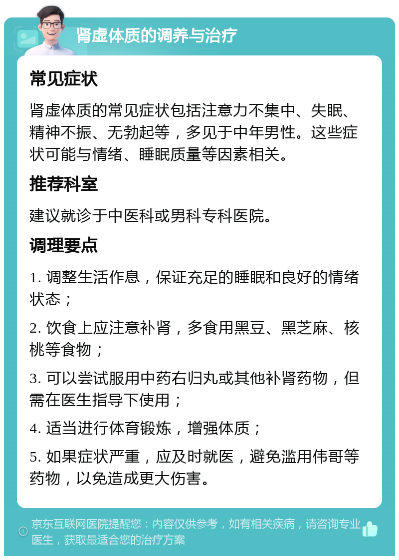 肾虚体质的调养与治疗 常见症状 肾虚体质的常见症状包括注意力不集中、失眠、精神不振、无勃起等，多见于中年男性。这些症状可能与情绪、睡眠质量等因素相关。 推荐科室 建议就诊于中医科或男科专科医院。 调理要点 1. 调整生活作息，保证充足的睡眠和良好的情绪状态； 2. 饮食上应注意补肾，多食用黑豆、黑芝麻、核桃等食物； 3. 可以尝试服用中药右归丸或其他补肾药物，但需在医生指导下使用； 4. 适当进行体育锻炼，增强体质； 5. 如果症状严重，应及时就医，避免滥用伟哥等药物，以免造成更大伤害。