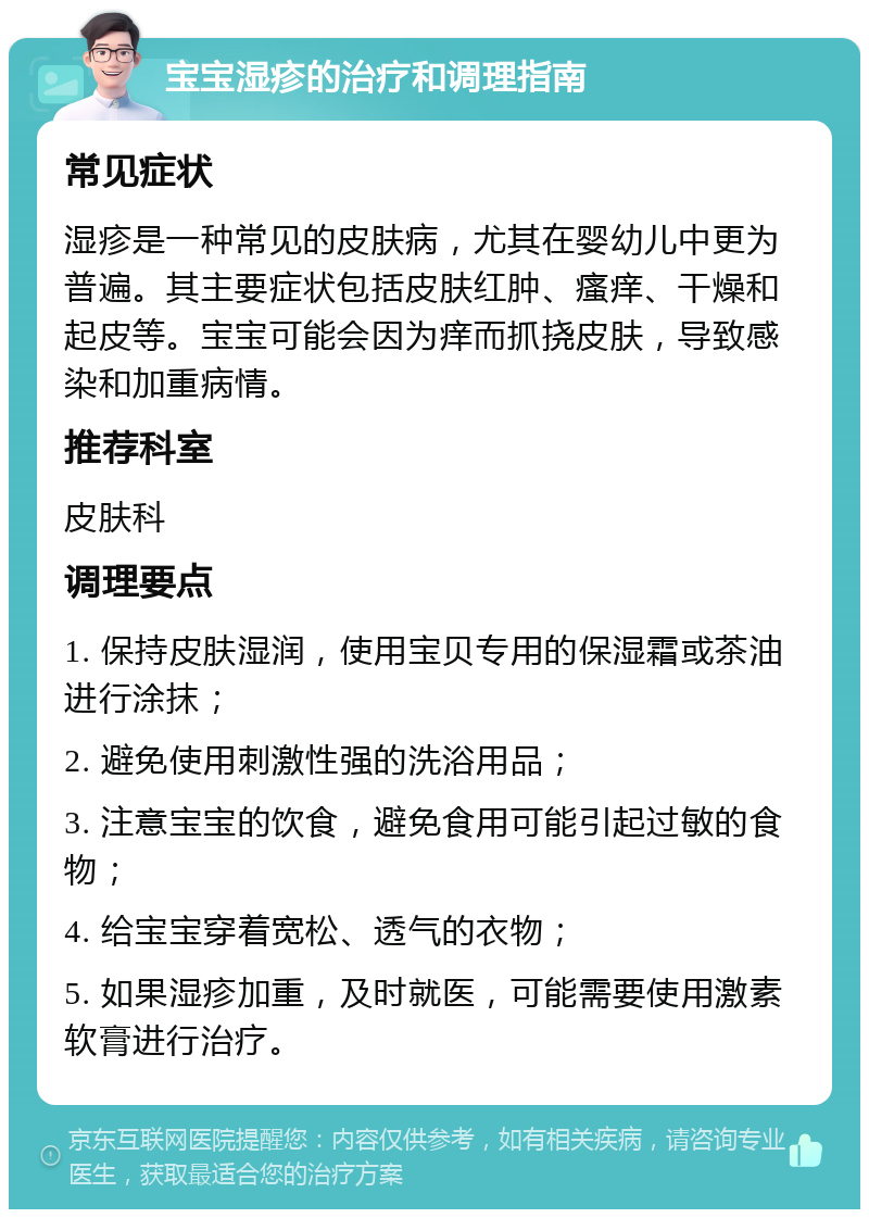 宝宝湿疹的治疗和调理指南 常见症状 湿疹是一种常见的皮肤病，尤其在婴幼儿中更为普遍。其主要症状包括皮肤红肿、瘙痒、干燥和起皮等。宝宝可能会因为痒而抓挠皮肤，导致感染和加重病情。 推荐科室 皮肤科 调理要点 1. 保持皮肤湿润，使用宝贝专用的保湿霜或茶油进行涂抹； 2. 避免使用刺激性强的洗浴用品； 3. 注意宝宝的饮食，避免食用可能引起过敏的食物； 4. 给宝宝穿着宽松、透气的衣物； 5. 如果湿疹加重，及时就医，可能需要使用激素软膏进行治疗。