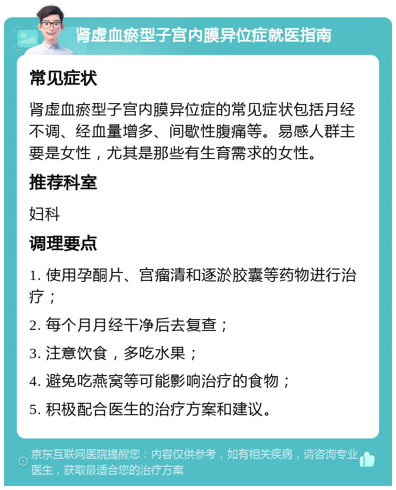 肾虚血瘀型子宫内膜异位症就医指南 常见症状 肾虚血瘀型子宫内膜异位症的常见症状包括月经不调、经血量增多、间歇性腹痛等。易感人群主要是女性，尤其是那些有生育需求的女性。 推荐科室 妇科 调理要点 1. 使用孕酮片、宫瘤清和逐淤胶囊等药物进行治疗； 2. 每个月月经干净后去复查； 3. 注意饮食，多吃水果； 4. 避免吃燕窝等可能影响治疗的食物； 5. 积极配合医生的治疗方案和建议。