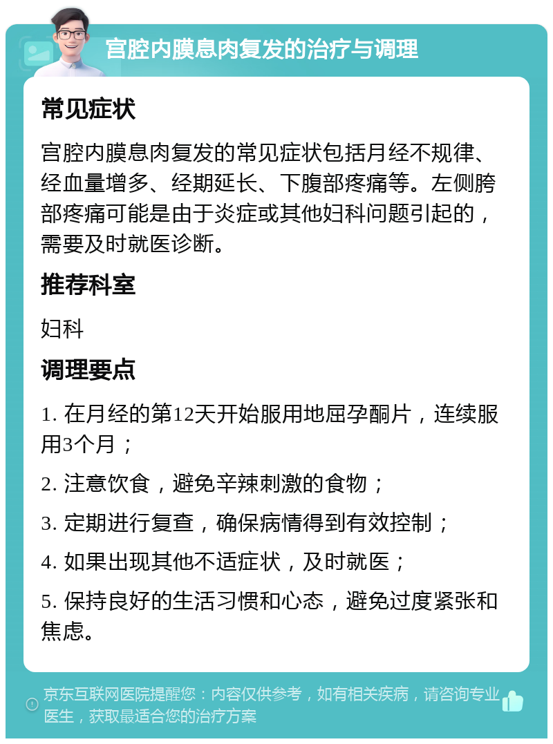 宫腔内膜息肉复发的治疗与调理 常见症状 宫腔内膜息肉复发的常见症状包括月经不规律、经血量增多、经期延长、下腹部疼痛等。左侧胯部疼痛可能是由于炎症或其他妇科问题引起的，需要及时就医诊断。 推荐科室 妇科 调理要点 1. 在月经的第12天开始服用地屈孕酮片，连续服用3个月； 2. 注意饮食，避免辛辣刺激的食物； 3. 定期进行复查，确保病情得到有效控制； 4. 如果出现其他不适症状，及时就医； 5. 保持良好的生活习惯和心态，避免过度紧张和焦虑。