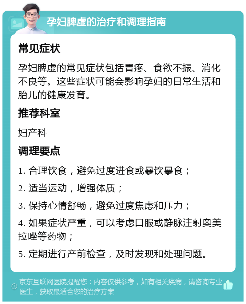 孕妇脾虚的治疗和调理指南 常见症状 孕妇脾虚的常见症状包括胃疼、食欲不振、消化不良等。这些症状可能会影响孕妇的日常生活和胎儿的健康发育。 推荐科室 妇产科 调理要点 1. 合理饮食，避免过度进食或暴饮暴食； 2. 适当运动，增强体质； 3. 保持心情舒畅，避免过度焦虑和压力； 4. 如果症状严重，可以考虑口服或静脉注射奥美拉唑等药物； 5. 定期进行产前检查，及时发现和处理问题。