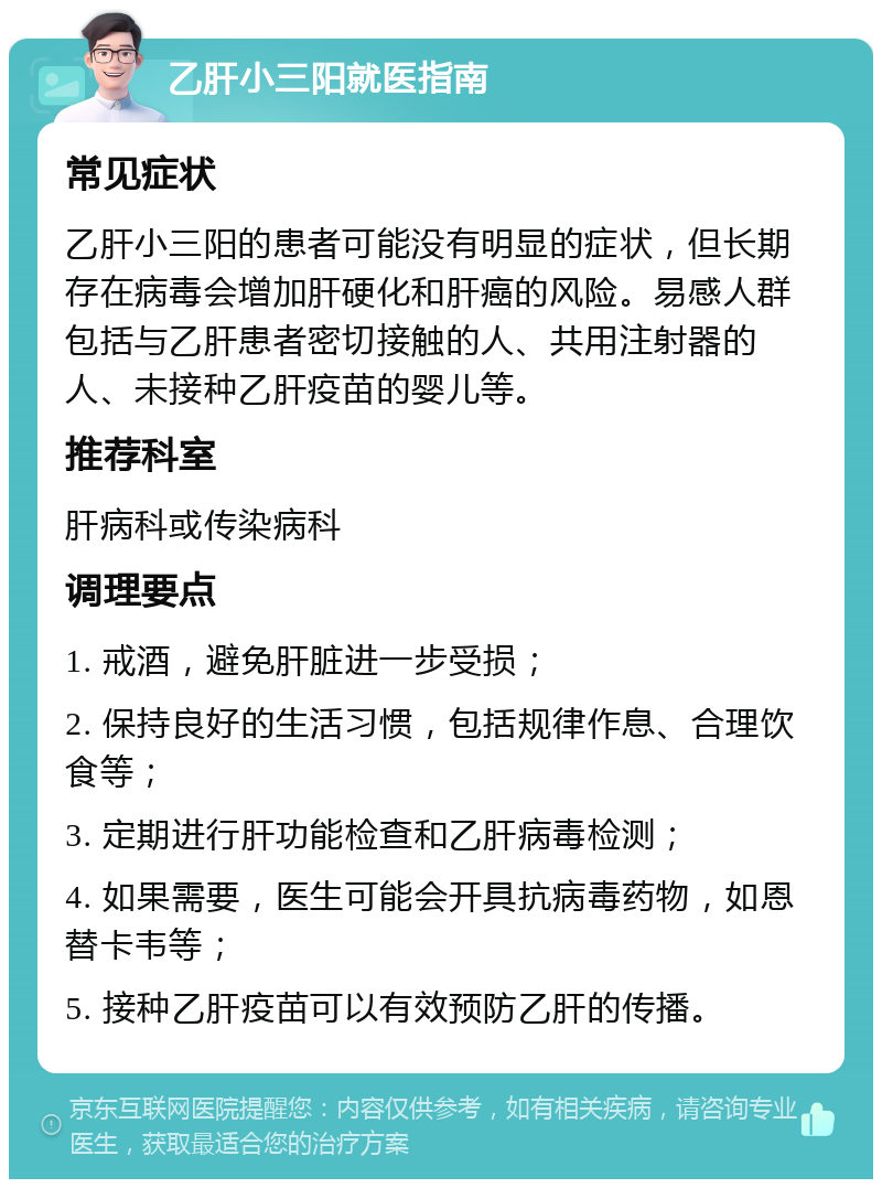 乙肝小三阳就医指南 常见症状 乙肝小三阳的患者可能没有明显的症状，但长期存在病毒会增加肝硬化和肝癌的风险。易感人群包括与乙肝患者密切接触的人、共用注射器的人、未接种乙肝疫苗的婴儿等。 推荐科室 肝病科或传染病科 调理要点 1. 戒酒，避免肝脏进一步受损； 2. 保持良好的生活习惯，包括规律作息、合理饮食等； 3. 定期进行肝功能检查和乙肝病毒检测； 4. 如果需要，医生可能会开具抗病毒药物，如恩替卡韦等； 5. 接种乙肝疫苗可以有效预防乙肝的传播。