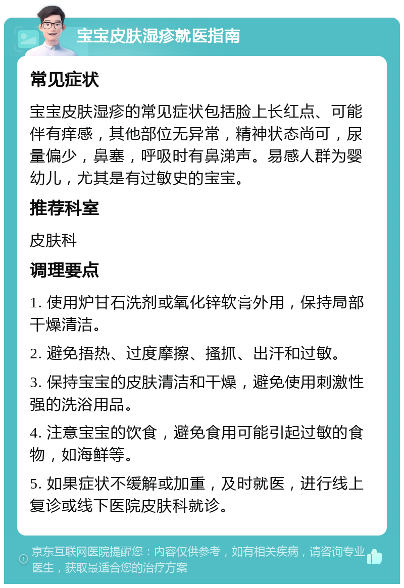 宝宝皮肤湿疹就医指南 常见症状 宝宝皮肤湿疹的常见症状包括脸上长红点、可能伴有痒感，其他部位无异常，精神状态尚可，尿量偏少，鼻塞，呼吸时有鼻涕声。易感人群为婴幼儿，尤其是有过敏史的宝宝。 推荐科室 皮肤科 调理要点 1. 使用炉甘石洗剂或氧化锌软膏外用，保持局部干燥清洁。 2. 避免捂热、过度摩擦、搔抓、出汗和过敏。 3. 保持宝宝的皮肤清洁和干燥，避免使用刺激性强的洗浴用品。 4. 注意宝宝的饮食，避免食用可能引起过敏的食物，如海鲜等。 5. 如果症状不缓解或加重，及时就医，进行线上复诊或线下医院皮肤科就诊。