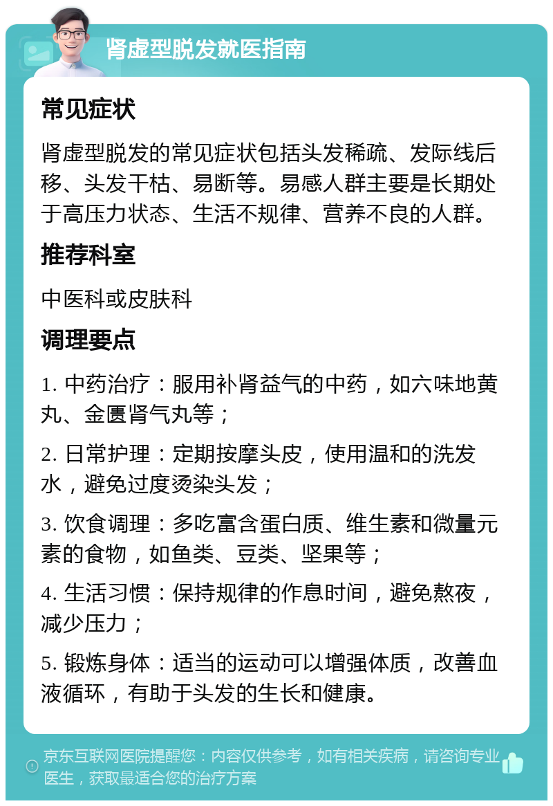 肾虚型脱发就医指南 常见症状 肾虚型脱发的常见症状包括头发稀疏、发际线后移、头发干枯、易断等。易感人群主要是长期处于高压力状态、生活不规律、营养不良的人群。 推荐科室 中医科或皮肤科 调理要点 1. 中药治疗：服用补肾益气的中药，如六味地黄丸、金匮肾气丸等； 2. 日常护理：定期按摩头皮，使用温和的洗发水，避免过度烫染头发； 3. 饮食调理：多吃富含蛋白质、维生素和微量元素的食物，如鱼类、豆类、坚果等； 4. 生活习惯：保持规律的作息时间，避免熬夜，减少压力； 5. 锻炼身体：适当的运动可以增强体质，改善血液循环，有助于头发的生长和健康。