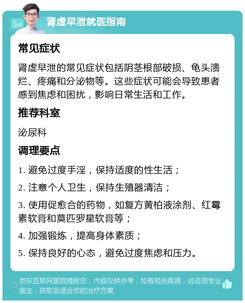 肾虚早泄就医指南 常见症状 肾虚早泄的常见症状包括阴茎根部破损、龟头溃烂、疼痛和分泌物等。这些症状可能会导致患者感到焦虑和困扰，影响日常生活和工作。 推荐科室 泌尿科 调理要点 1. 避免过度手淫，保持适度的性生活； 2. 注意个人卫生，保持生殖器清洁； 3. 使用促愈合的药物，如复方黄柏液涂剂、红霉素软膏和莫匹罗星软膏等； 4. 加强锻炼，提高身体素质； 5. 保持良好的心态，避免过度焦虑和压力。