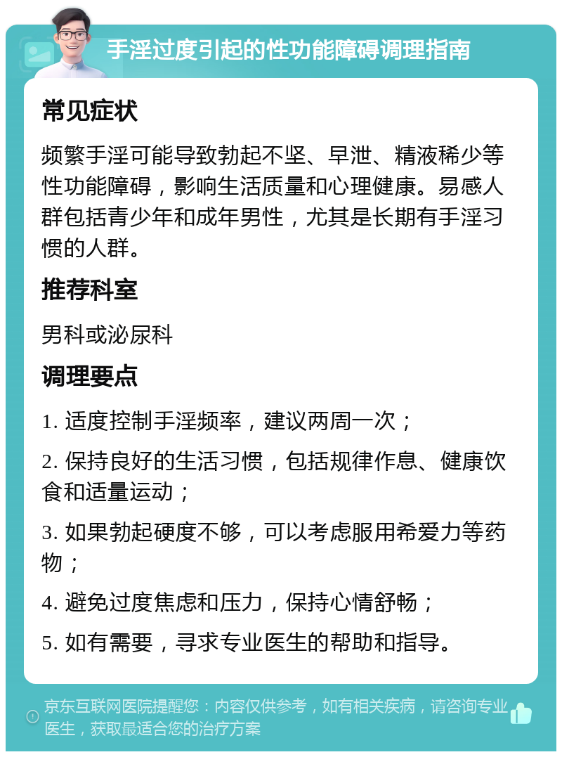 手淫过度引起的性功能障碍调理指南 常见症状 频繁手淫可能导致勃起不坚、早泄、精液稀少等性功能障碍，影响生活质量和心理健康。易感人群包括青少年和成年男性，尤其是长期有手淫习惯的人群。 推荐科室 男科或泌尿科 调理要点 1. 适度控制手淫频率，建议两周一次； 2. 保持良好的生活习惯，包括规律作息、健康饮食和适量运动； 3. 如果勃起硬度不够，可以考虑服用希爱力等药物； 4. 避免过度焦虑和压力，保持心情舒畅； 5. 如有需要，寻求专业医生的帮助和指导。