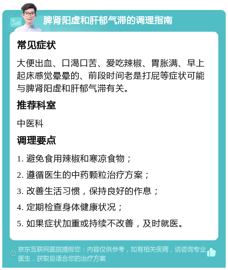 脾肾阳虚和肝郁气滞的调理指南 常见症状 大便出血、口渴口苦、爱吃辣椒、胃胀满、早上起床感觉晕晕的、前段时间老是打屁等症状可能与脾肾阳虚和肝郁气滞有关。 推荐科室 中医科 调理要点 1. 避免食用辣椒和寒凉食物； 2. 遵循医生的中药颗粒治疗方案； 3. 改善生活习惯，保持良好的作息； 4. 定期检查身体健康状况； 5. 如果症状加重或持续不改善，及时就医。