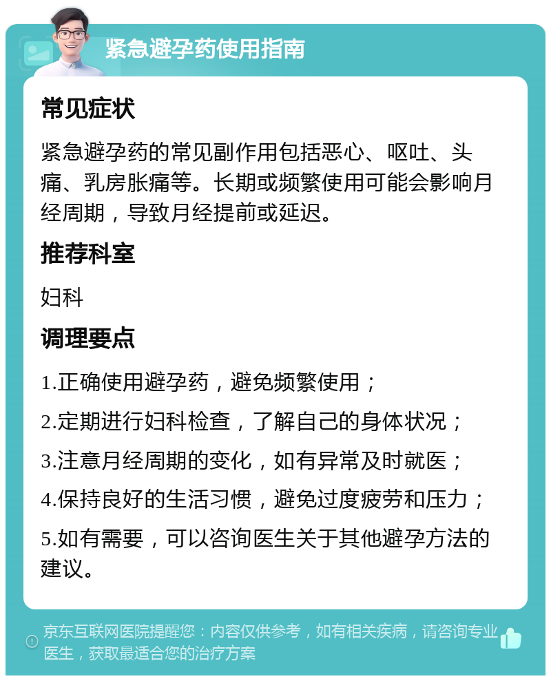 紧急避孕药使用指南 常见症状 紧急避孕药的常见副作用包括恶心、呕吐、头痛、乳房胀痛等。长期或频繁使用可能会影响月经周期，导致月经提前或延迟。 推荐科室 妇科 调理要点 1.正确使用避孕药，避免频繁使用； 2.定期进行妇科检查，了解自己的身体状况； 3.注意月经周期的变化，如有异常及时就医； 4.保持良好的生活习惯，避免过度疲劳和压力； 5.如有需要，可以咨询医生关于其他避孕方法的建议。