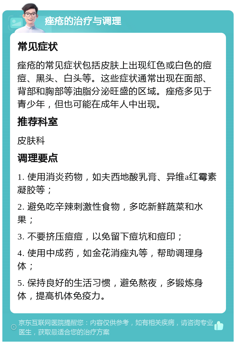 痤疮的治疗与调理 常见症状 痤疮的常见症状包括皮肤上出现红色或白色的痘痘、黑头、白头等。这些症状通常出现在面部、背部和胸部等油脂分泌旺盛的区域。痤疮多见于青少年，但也可能在成年人中出现。 推荐科室 皮肤科 调理要点 1. 使用消炎药物，如夫西地酸乳膏、异维a红霉素凝胶等； 2. 避免吃辛辣刺激性食物，多吃新鲜蔬菜和水果； 3. 不要挤压痘痘，以免留下痘坑和痘印； 4. 使用中成药，如金花消痤丸等，帮助调理身体； 5. 保持良好的生活习惯，避免熬夜，多锻炼身体，提高机体免疫力。