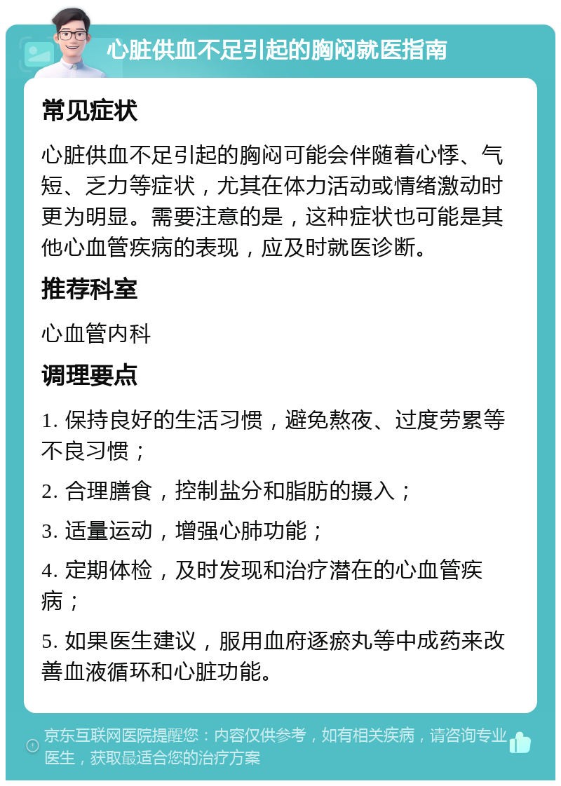 心脏供血不足引起的胸闷就医指南 常见症状 心脏供血不足引起的胸闷可能会伴随着心悸、气短、乏力等症状，尤其在体力活动或情绪激动时更为明显。需要注意的是，这种症状也可能是其他心血管疾病的表现，应及时就医诊断。 推荐科室 心血管内科 调理要点 1. 保持良好的生活习惯，避免熬夜、过度劳累等不良习惯； 2. 合理膳食，控制盐分和脂肪的摄入； 3. 适量运动，增强心肺功能； 4. 定期体检，及时发现和治疗潜在的心血管疾病； 5. 如果医生建议，服用血府逐瘀丸等中成药来改善血液循环和心脏功能。