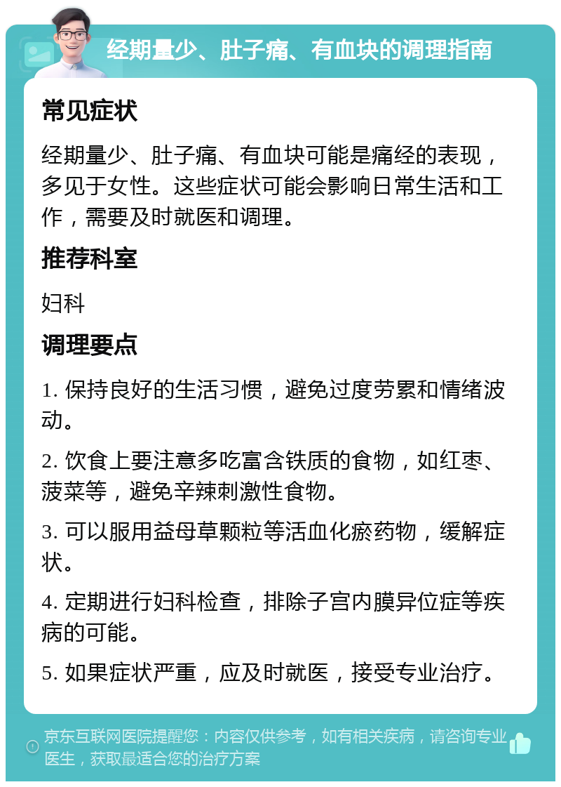 经期量少、肚子痛、有血块的调理指南 常见症状 经期量少、肚子痛、有血块可能是痛经的表现，多见于女性。这些症状可能会影响日常生活和工作，需要及时就医和调理。 推荐科室 妇科 调理要点 1. 保持良好的生活习惯，避免过度劳累和情绪波动。 2. 饮食上要注意多吃富含铁质的食物，如红枣、菠菜等，避免辛辣刺激性食物。 3. 可以服用益母草颗粒等活血化瘀药物，缓解症状。 4. 定期进行妇科检查，排除子宫内膜异位症等疾病的可能。 5. 如果症状严重，应及时就医，接受专业治疗。