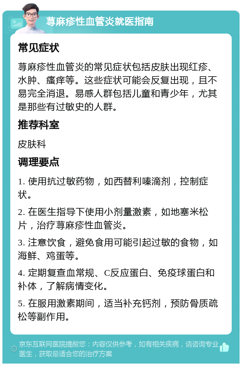 荨麻疹性血管炎就医指南 常见症状 荨麻疹性血管炎的常见症状包括皮肤出现红疹、水肿、瘙痒等。这些症状可能会反复出现，且不易完全消退。易感人群包括儿童和青少年，尤其是那些有过敏史的人群。 推荐科室 皮肤科 调理要点 1. 使用抗过敏药物，如西替利嗪滴剂，控制症状。 2. 在医生指导下使用小剂量激素，如地塞米松片，治疗荨麻疹性血管炎。 3. 注意饮食，避免食用可能引起过敏的食物，如海鲜、鸡蛋等。 4. 定期复查血常规、C反应蛋白、免疫球蛋白和补体，了解病情变化。 5. 在服用激素期间，适当补充钙剂，预防骨质疏松等副作用。