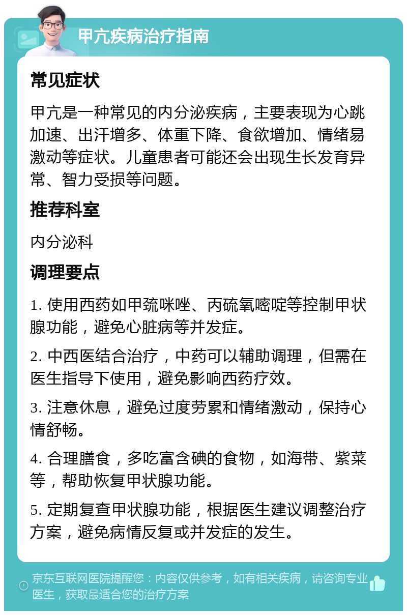 甲亢疾病治疗指南 常见症状 甲亢是一种常见的内分泌疾病，主要表现为心跳加速、出汗增多、体重下降、食欲增加、情绪易激动等症状。儿童患者可能还会出现生长发育异常、智力受损等问题。 推荐科室 内分泌科 调理要点 1. 使用西药如甲巯咪唑、丙硫氧嘧啶等控制甲状腺功能，避免心脏病等并发症。 2. 中西医结合治疗，中药可以辅助调理，但需在医生指导下使用，避免影响西药疗效。 3. 注意休息，避免过度劳累和情绪激动，保持心情舒畅。 4. 合理膳食，多吃富含碘的食物，如海带、紫菜等，帮助恢复甲状腺功能。 5. 定期复查甲状腺功能，根据医生建议调整治疗方案，避免病情反复或并发症的发生。