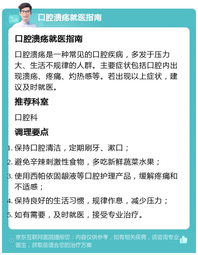 口腔溃疡就医指南 口腔溃疡就医指南 口腔溃疡是一种常见的口腔疾病，多发于压力大、生活不规律的人群。主要症状包括口腔内出现溃疡、疼痛、灼热感等。若出现以上症状，建议及时就医。 推荐科室 口腔科 调理要点 保持口腔清洁，定期刷牙、漱口； 避免辛辣刺激性食物，多吃新鲜蔬菜水果； 使用西帕依固龈液等口腔护理产品，缓解疼痛和不适感； 保持良好的生活习惯，规律作息，减少压力； 如有需要，及时就医，接受专业治疗。