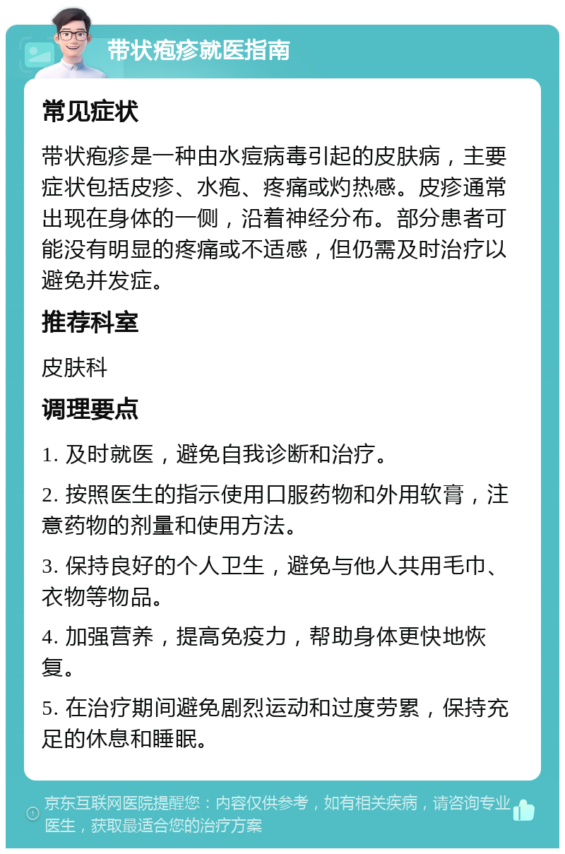 带状疱疹就医指南 常见症状 带状疱疹是一种由水痘病毒引起的皮肤病，主要症状包括皮疹、水疱、疼痛或灼热感。皮疹通常出现在身体的一侧，沿着神经分布。部分患者可能没有明显的疼痛或不适感，但仍需及时治疗以避免并发症。 推荐科室 皮肤科 调理要点 1. 及时就医，避免自我诊断和治疗。 2. 按照医生的指示使用口服药物和外用软膏，注意药物的剂量和使用方法。 3. 保持良好的个人卫生，避免与他人共用毛巾、衣物等物品。 4. 加强营养，提高免疫力，帮助身体更快地恢复。 5. 在治疗期间避免剧烈运动和过度劳累，保持充足的休息和睡眠。