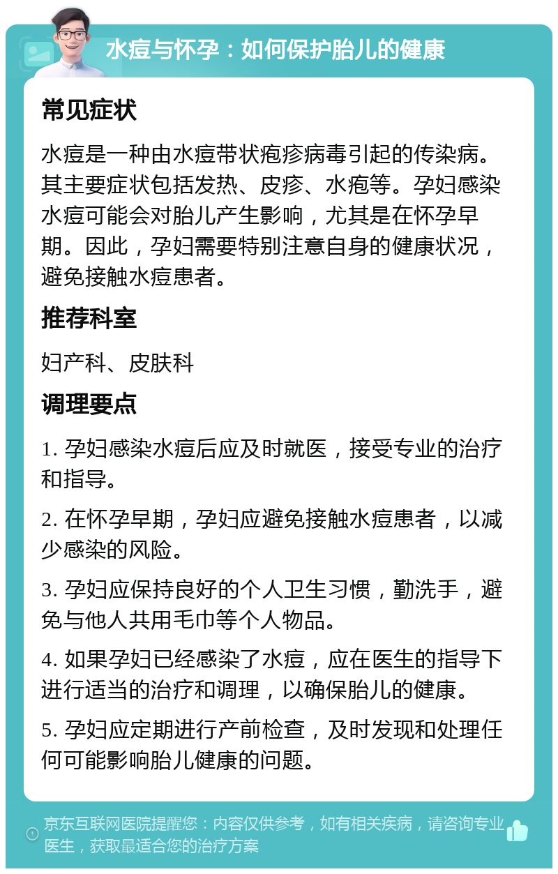 水痘与怀孕：如何保护胎儿的健康 常见症状 水痘是一种由水痘带状疱疹病毒引起的传染病。其主要症状包括发热、皮疹、水疱等。孕妇感染水痘可能会对胎儿产生影响，尤其是在怀孕早期。因此，孕妇需要特别注意自身的健康状况，避免接触水痘患者。 推荐科室 妇产科、皮肤科 调理要点 1. 孕妇感染水痘后应及时就医，接受专业的治疗和指导。 2. 在怀孕早期，孕妇应避免接触水痘患者，以减少感染的风险。 3. 孕妇应保持良好的个人卫生习惯，勤洗手，避免与他人共用毛巾等个人物品。 4. 如果孕妇已经感染了水痘，应在医生的指导下进行适当的治疗和调理，以确保胎儿的健康。 5. 孕妇应定期进行产前检查，及时发现和处理任何可能影响胎儿健康的问题。