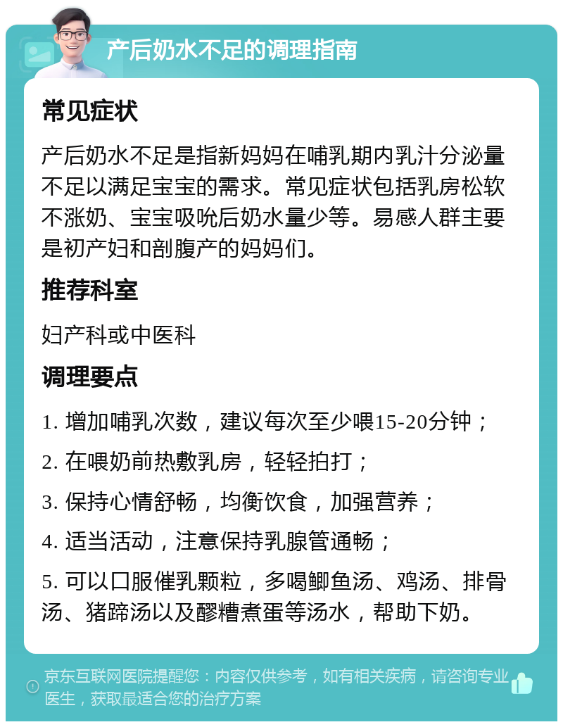 产后奶水不足的调理指南 常见症状 产后奶水不足是指新妈妈在哺乳期内乳汁分泌量不足以满足宝宝的需求。常见症状包括乳房松软不涨奶、宝宝吸吮后奶水量少等。易感人群主要是初产妇和剖腹产的妈妈们。 推荐科室 妇产科或中医科 调理要点 1. 增加哺乳次数，建议每次至少喂15-20分钟； 2. 在喂奶前热敷乳房，轻轻拍打； 3. 保持心情舒畅，均衡饮食，加强营养； 4. 适当活动，注意保持乳腺管通畅； 5. 可以口服催乳颗粒，多喝鲫鱼汤、鸡汤、排骨汤、猪蹄汤以及醪糟煮蛋等汤水，帮助下奶。