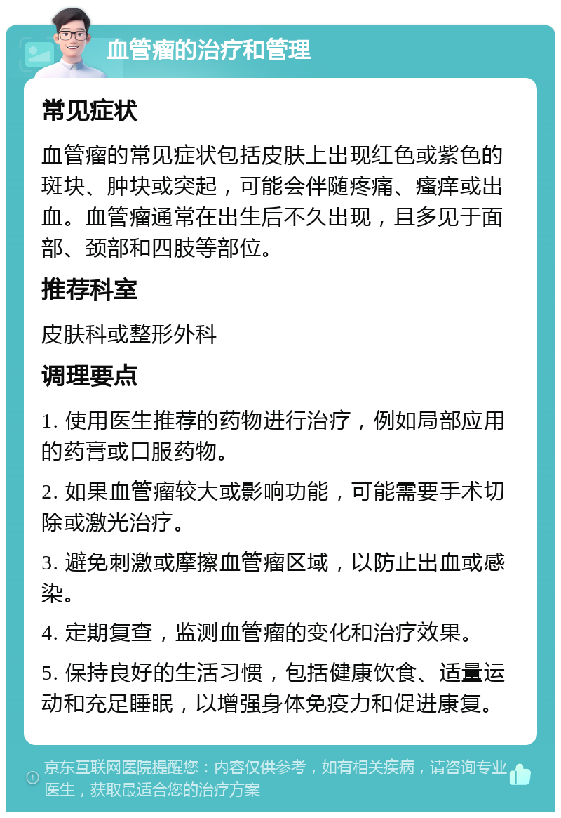 血管瘤的治疗和管理 常见症状 血管瘤的常见症状包括皮肤上出现红色或紫色的斑块、肿块或突起，可能会伴随疼痛、瘙痒或出血。血管瘤通常在出生后不久出现，且多见于面部、颈部和四肢等部位。 推荐科室 皮肤科或整形外科 调理要点 1. 使用医生推荐的药物进行治疗，例如局部应用的药膏或口服药物。 2. 如果血管瘤较大或影响功能，可能需要手术切除或激光治疗。 3. 避免刺激或摩擦血管瘤区域，以防止出血或感染。 4. 定期复查，监测血管瘤的变化和治疗效果。 5. 保持良好的生活习惯，包括健康饮食、适量运动和充足睡眠，以增强身体免疫力和促进康复。