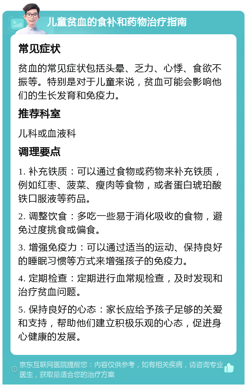 儿童贫血的食补和药物治疗指南 常见症状 贫血的常见症状包括头晕、乏力、心悸、食欲不振等。特别是对于儿童来说，贫血可能会影响他们的生长发育和免疫力。 推荐科室 儿科或血液科 调理要点 1. 补充铁质：可以通过食物或药物来补充铁质，例如红枣、菠菜、瘦肉等食物，或者蛋白琥珀酸铁口服液等药品。 2. 调整饮食：多吃一些易于消化吸收的食物，避免过度挑食或偏食。 3. 增强免疫力：可以通过适当的运动、保持良好的睡眠习惯等方式来增强孩子的免疫力。 4. 定期检查：定期进行血常规检查，及时发现和治疗贫血问题。 5. 保持良好的心态：家长应给予孩子足够的关爱和支持，帮助他们建立积极乐观的心态，促进身心健康的发展。