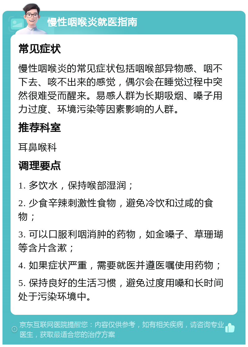 慢性咽喉炎就医指南 常见症状 慢性咽喉炎的常见症状包括咽喉部异物感、咽不下去、咳不出来的感觉，偶尔会在睡觉过程中突然很难受而醒来。易感人群为长期吸烟、嗓子用力过度、环境污染等因素影响的人群。 推荐科室 耳鼻喉科 调理要点 1. 多饮水，保持喉部湿润； 2. 少食辛辣刺激性食物，避免冷饮和过咸的食物； 3. 可以口服利咽消肿的药物，如金嗓子、草珊瑚等含片含漱； 4. 如果症状严重，需要就医并遵医嘱使用药物； 5. 保持良好的生活习惯，避免过度用嗓和长时间处于污染环境中。