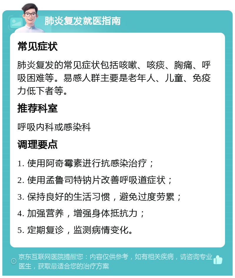 肺炎复发就医指南 常见症状 肺炎复发的常见症状包括咳嗽、咳痰、胸痛、呼吸困难等。易感人群主要是老年人、儿童、免疫力低下者等。 推荐科室 呼吸内科或感染科 调理要点 1. 使用阿奇霉素进行抗感染治疗； 2. 使用孟鲁司特钠片改善呼吸道症状； 3. 保持良好的生活习惯，避免过度劳累； 4. 加强营养，增强身体抵抗力； 5. 定期复诊，监测病情变化。