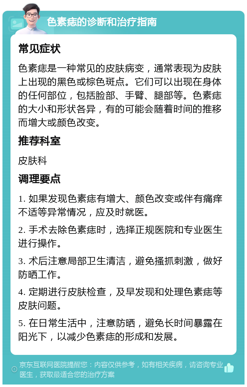 色素痣的诊断和治疗指南 常见症状 色素痣是一种常见的皮肤病变，通常表现为皮肤上出现的黑色或棕色斑点。它们可以出现在身体的任何部位，包括脸部、手臂、腿部等。色素痣的大小和形状各异，有的可能会随着时间的推移而增大或颜色改变。 推荐科室 皮肤科 调理要点 1. 如果发现色素痣有增大、颜色改变或伴有痛痒不适等异常情况，应及时就医。 2. 手术去除色素痣时，选择正规医院和专业医生进行操作。 3. 术后注意局部卫生清洁，避免搔抓刺激，做好防晒工作。 4. 定期进行皮肤检查，及早发现和处理色素痣等皮肤问题。 5. 在日常生活中，注意防晒，避免长时间暴露在阳光下，以减少色素痣的形成和发展。