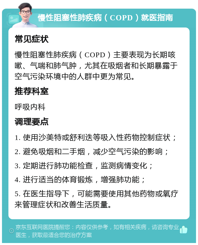 慢性阻塞性肺疾病（COPD）就医指南 常见症状 慢性阻塞性肺疾病（COPD）主要表现为长期咳嗽、气喘和肺气肿，尤其在吸烟者和长期暴露于空气污染环境中的人群中更为常见。 推荐科室 呼吸内科 调理要点 1. 使用沙美特或舒利迭等吸入性药物控制症状； 2. 避免吸烟和二手烟，减少空气污染的影响； 3. 定期进行肺功能检查，监测病情变化； 4. 进行适当的体育锻炼，增强肺功能； 5. 在医生指导下，可能需要使用其他药物或氧疗来管理症状和改善生活质量。