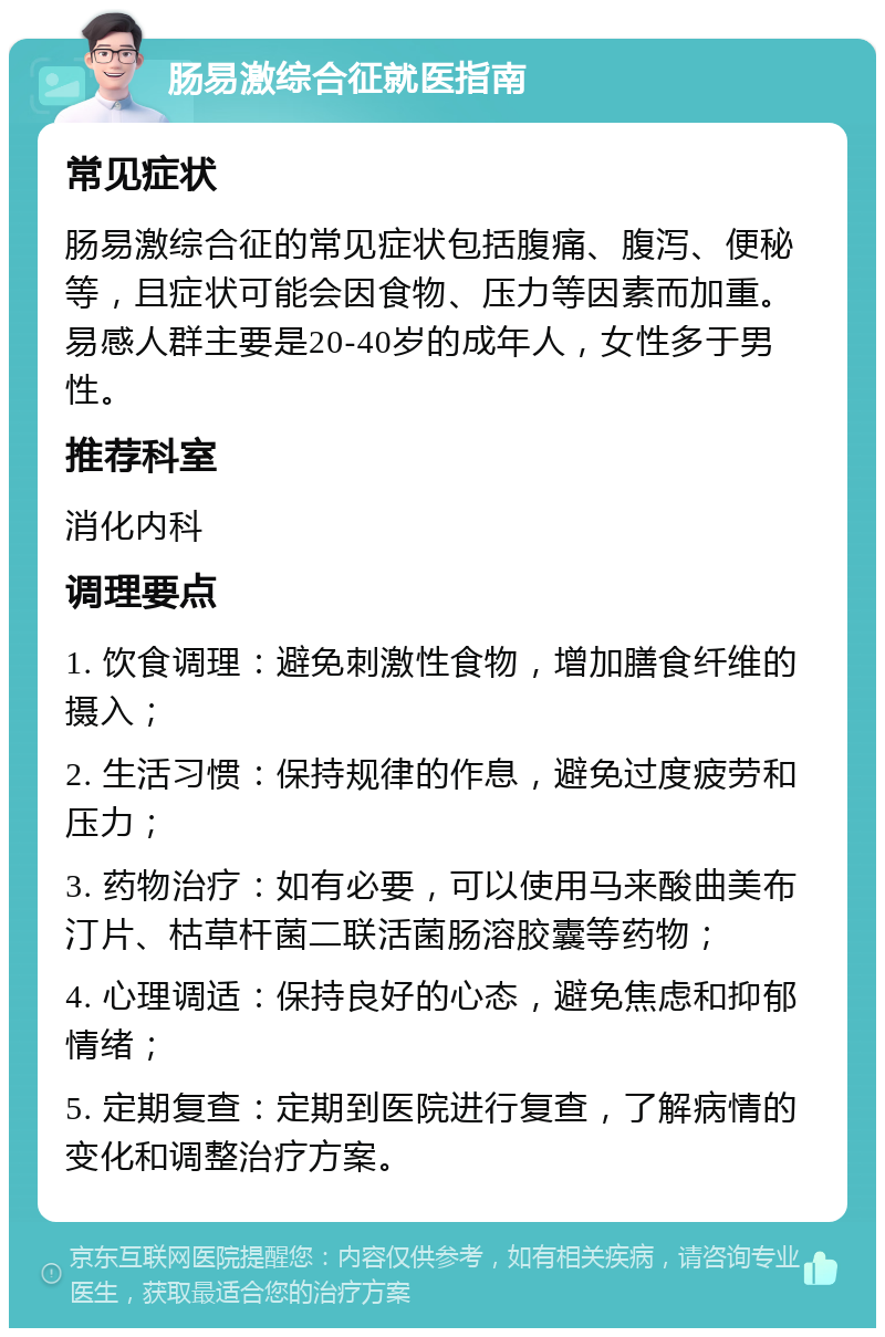 肠易激综合征就医指南 常见症状 肠易激综合征的常见症状包括腹痛、腹泻、便秘等，且症状可能会因食物、压力等因素而加重。易感人群主要是20-40岁的成年人，女性多于男性。 推荐科室 消化内科 调理要点 1. 饮食调理：避免刺激性食物，增加膳食纤维的摄入； 2. 生活习惯：保持规律的作息，避免过度疲劳和压力； 3. 药物治疗：如有必要，可以使用马来酸曲美布汀片、枯草杆菌二联活菌肠溶胶囊等药物； 4. 心理调适：保持良好的心态，避免焦虑和抑郁情绪； 5. 定期复查：定期到医院进行复查，了解病情的变化和调整治疗方案。