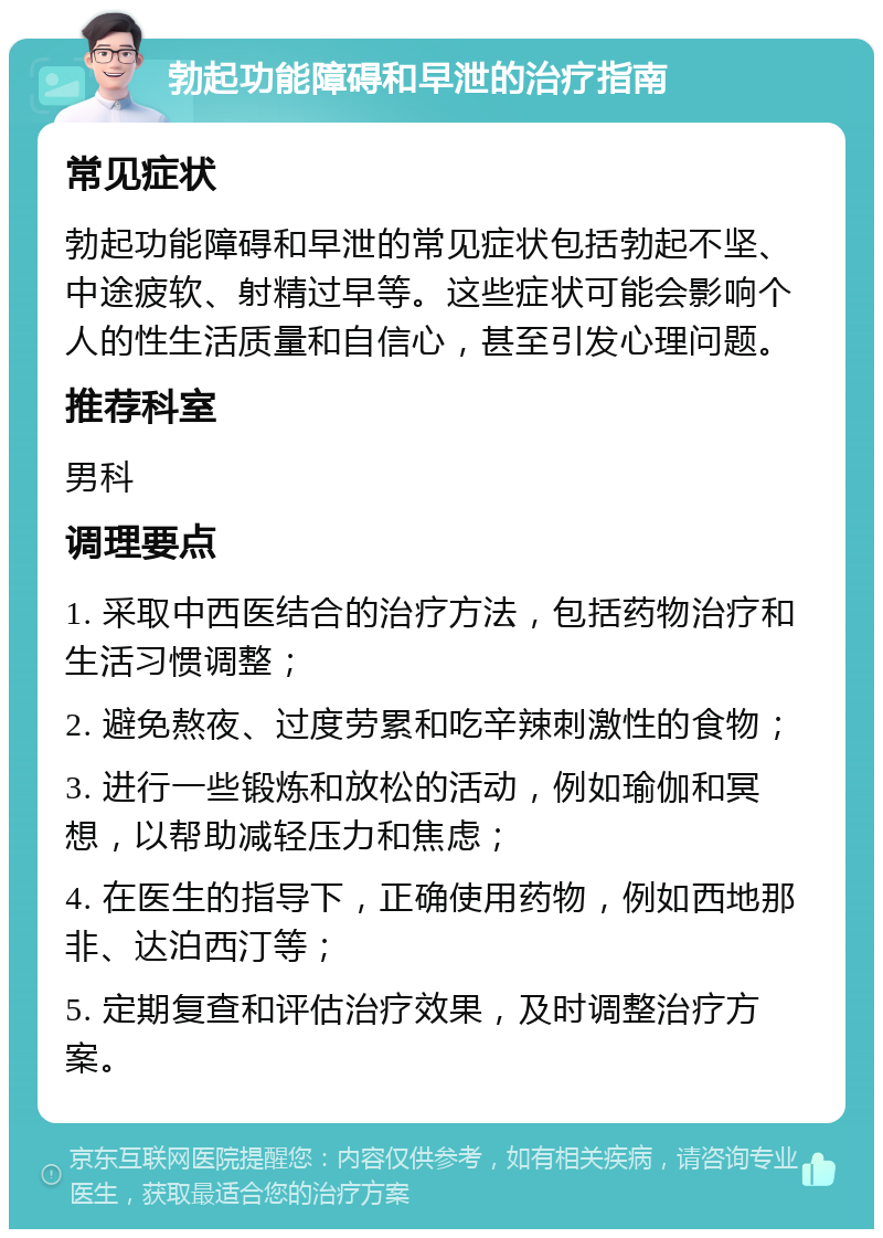 勃起功能障碍和早泄的治疗指南 常见症状 勃起功能障碍和早泄的常见症状包括勃起不坚、中途疲软、射精过早等。这些症状可能会影响个人的性生活质量和自信心，甚至引发心理问题。 推荐科室 男科 调理要点 1. 采取中西医结合的治疗方法，包括药物治疗和生活习惯调整； 2. 避免熬夜、过度劳累和吃辛辣刺激性的食物； 3. 进行一些锻炼和放松的活动，例如瑜伽和冥想，以帮助减轻压力和焦虑； 4. 在医生的指导下，正确使用药物，例如西地那非、达泊西汀等； 5. 定期复查和评估治疗效果，及时调整治疗方案。