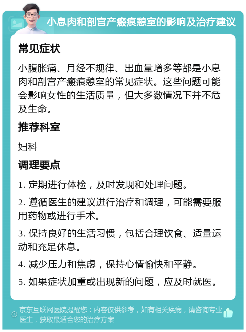 小息肉和剖宫产瘢痕憩室的影响及治疗建议 常见症状 小腹胀痛、月经不规律、出血量增多等都是小息肉和剖宫产瘢痕憩室的常见症状。这些问题可能会影响女性的生活质量，但大多数情况下并不危及生命。 推荐科室 妇科 调理要点 1. 定期进行体检，及时发现和处理问题。 2. 遵循医生的建议进行治疗和调理，可能需要服用药物或进行手术。 3. 保持良好的生活习惯，包括合理饮食、适量运动和充足休息。 4. 减少压力和焦虑，保持心情愉快和平静。 5. 如果症状加重或出现新的问题，应及时就医。