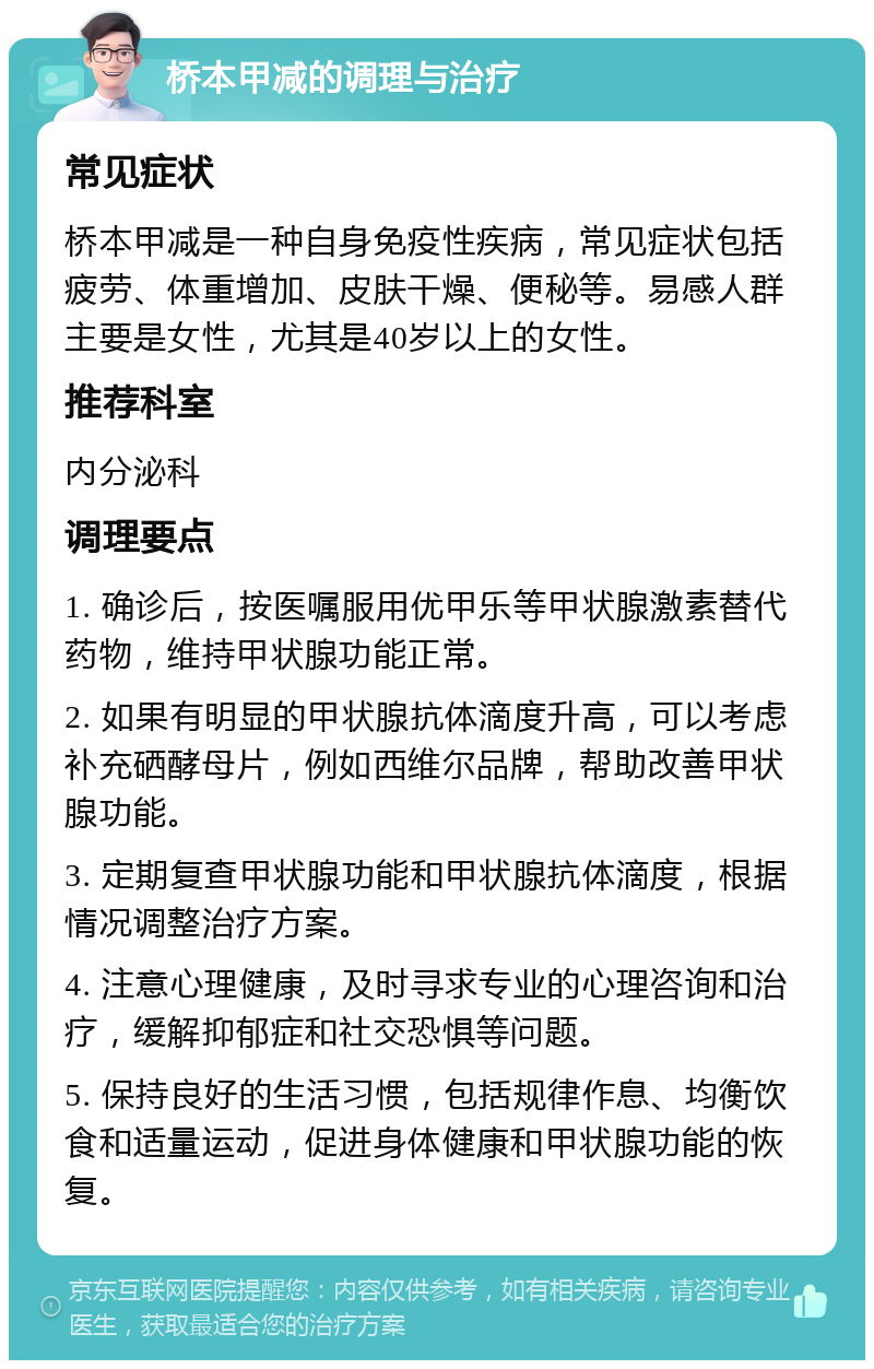 桥本甲减的调理与治疗 常见症状 桥本甲减是一种自身免疫性疾病，常见症状包括疲劳、体重增加、皮肤干燥、便秘等。易感人群主要是女性，尤其是40岁以上的女性。 推荐科室 内分泌科 调理要点 1. 确诊后，按医嘱服用优甲乐等甲状腺激素替代药物，维持甲状腺功能正常。 2. 如果有明显的甲状腺抗体滴度升高，可以考虑补充硒酵母片，例如西维尔品牌，帮助改善甲状腺功能。 3. 定期复查甲状腺功能和甲状腺抗体滴度，根据情况调整治疗方案。 4. 注意心理健康，及时寻求专业的心理咨询和治疗，缓解抑郁症和社交恐惧等问题。 5. 保持良好的生活习惯，包括规律作息、均衡饮食和适量运动，促进身体健康和甲状腺功能的恢复。