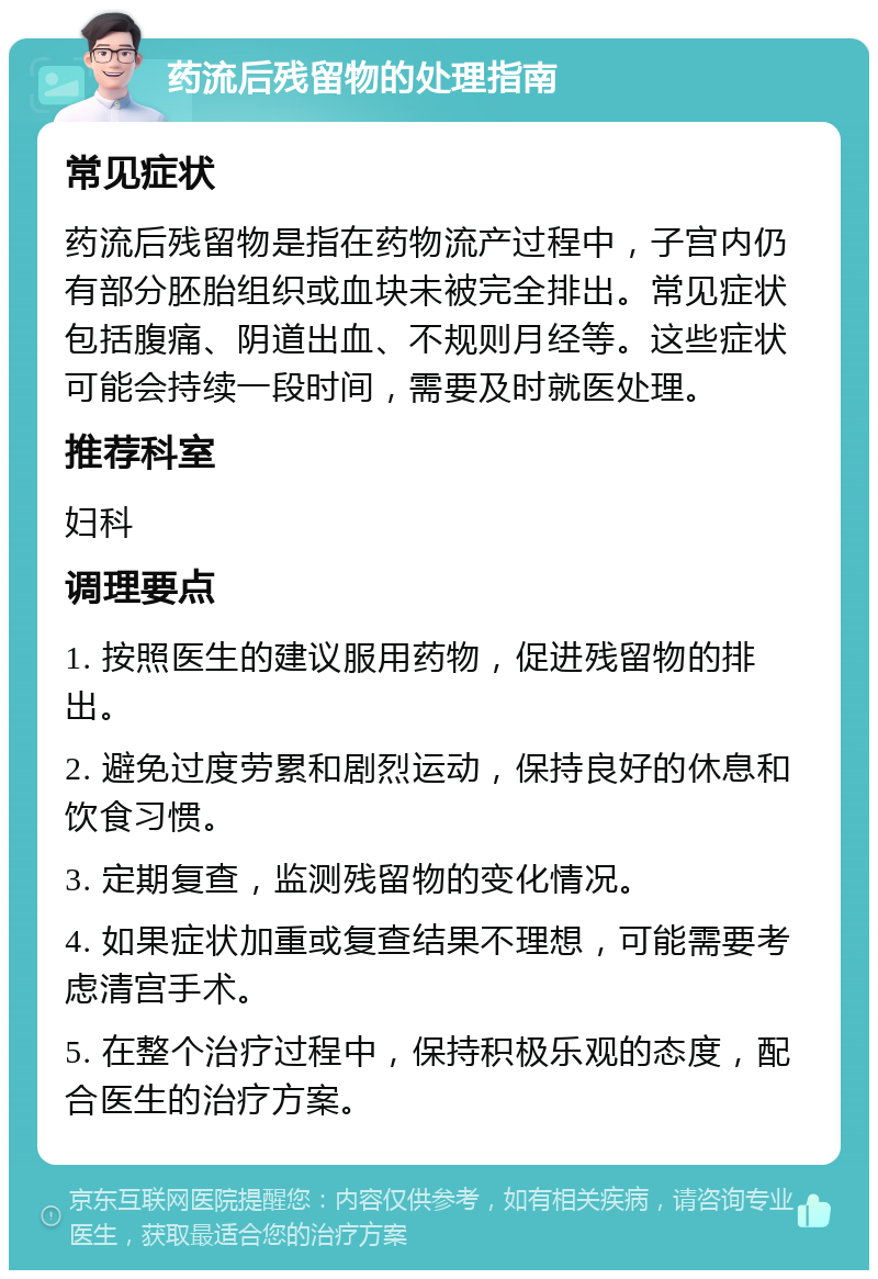 药流后残留物的处理指南 常见症状 药流后残留物是指在药物流产过程中，子宫内仍有部分胚胎组织或血块未被完全排出。常见症状包括腹痛、阴道出血、不规则月经等。这些症状可能会持续一段时间，需要及时就医处理。 推荐科室 妇科 调理要点 1. 按照医生的建议服用药物，促进残留物的排出。 2. 避免过度劳累和剧烈运动，保持良好的休息和饮食习惯。 3. 定期复查，监测残留物的变化情况。 4. 如果症状加重或复查结果不理想，可能需要考虑清宫手术。 5. 在整个治疗过程中，保持积极乐观的态度，配合医生的治疗方案。