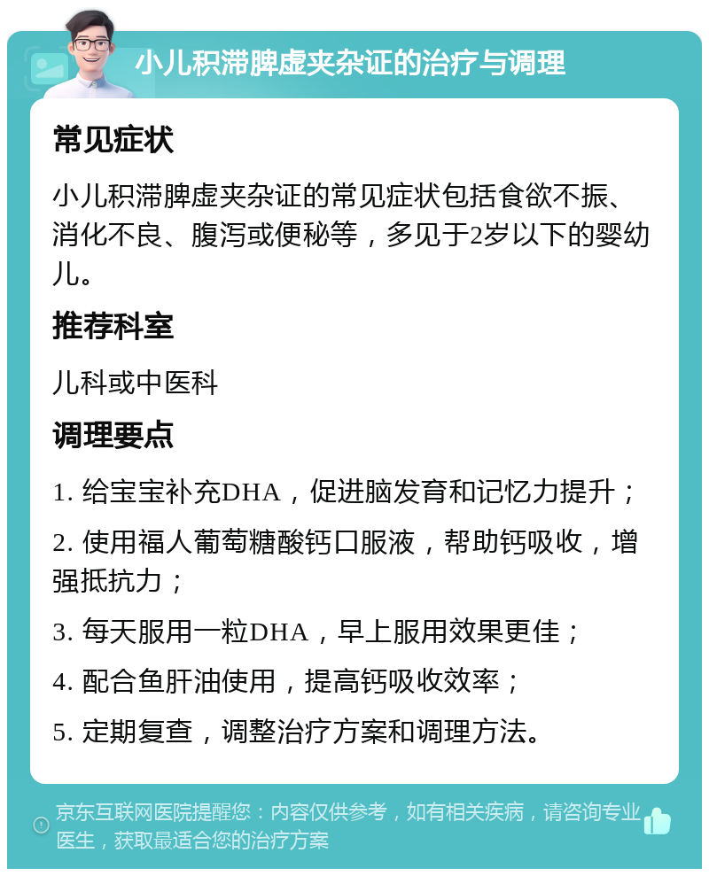 小儿积滞脾虚夹杂证的治疗与调理 常见症状 小儿积滞脾虚夹杂证的常见症状包括食欲不振、消化不良、腹泻或便秘等，多见于2岁以下的婴幼儿。 推荐科室 儿科或中医科 调理要点 1. 给宝宝补充DHA，促进脑发育和记忆力提升； 2. 使用福人葡萄糖酸钙口服液，帮助钙吸收，增强抵抗力； 3. 每天服用一粒DHA，早上服用效果更佳； 4. 配合鱼肝油使用，提高钙吸收效率； 5. 定期复查，调整治疗方案和调理方法。