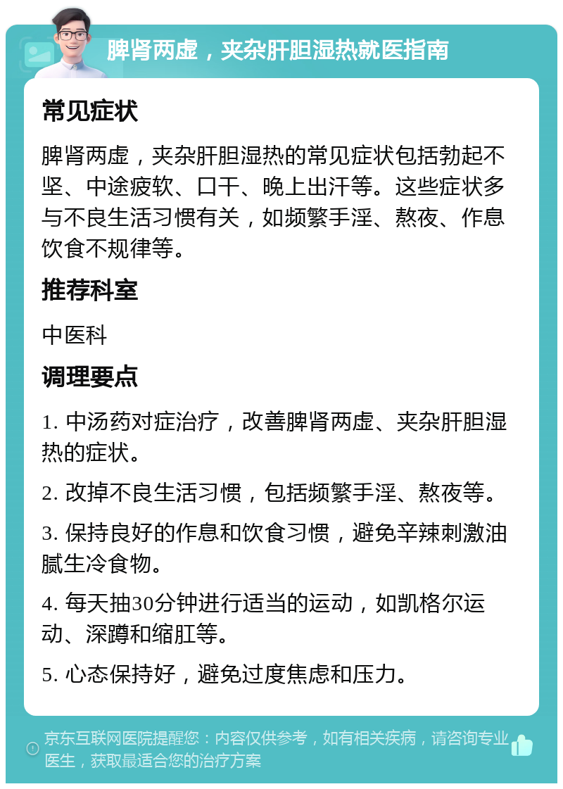 脾肾两虚，夹杂肝胆湿热就医指南 常见症状 脾肾两虚，夹杂肝胆湿热的常见症状包括勃起不坚、中途疲软、口干、晚上出汗等。这些症状多与不良生活习惯有关，如频繁手淫、熬夜、作息饮食不规律等。 推荐科室 中医科 调理要点 1. 中汤药对症治疗，改善脾肾两虚、夹杂肝胆湿热的症状。 2. 改掉不良生活习惯，包括频繁手淫、熬夜等。 3. 保持良好的作息和饮食习惯，避免辛辣刺激油腻生冷食物。 4. 每天抽30分钟进行适当的运动，如凯格尔运动、深蹲和缩肛等。 5. 心态保持好，避免过度焦虑和压力。