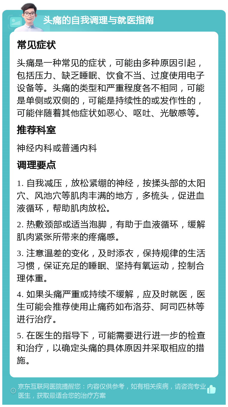 头痛的自我调理与就医指南 常见症状 头痛是一种常见的症状，可能由多种原因引起，包括压力、缺乏睡眠、饮食不当、过度使用电子设备等。头痛的类型和严重程度各不相同，可能是单侧或双侧的，可能是持续性的或发作性的，可能伴随着其他症状如恶心、呕吐、光敏感等。 推荐科室 神经内科或普通内科 调理要点 1. 自我减压，放松紧绷的神经，按揉头部的太阳穴、风池穴等肌肉丰满的地方，多梳头，促进血液循环，帮助肌肉放松。 2. 热敷颈部或适当泡脚，有助于血液循环，缓解肌肉紧张所带来的疼痛感。 3. 注意温差的变化，及时添衣，保持规律的生活习惯，保证充足的睡眠、坚持有氧运动，控制合理体重。 4. 如果头痛严重或持续不缓解，应及时就医，医生可能会推荐使用止痛药如布洛芬、阿司匹林等进行治疗。 5. 在医生的指导下，可能需要进行进一步的检查和治疗，以确定头痛的具体原因并采取相应的措施。