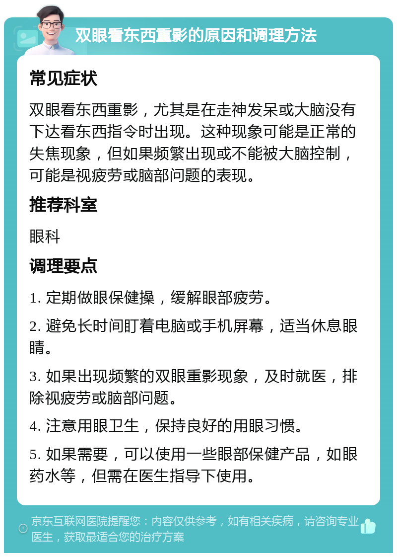 双眼看东西重影的原因和调理方法 常见症状 双眼看东西重影，尤其是在走神发呆或大脑没有下达看东西指令时出现。这种现象可能是正常的失焦现象，但如果频繁出现或不能被大脑控制，可能是视疲劳或脑部问题的表现。 推荐科室 眼科 调理要点 1. 定期做眼保健操，缓解眼部疲劳。 2. 避免长时间盯着电脑或手机屏幕，适当休息眼睛。 3. 如果出现频繁的双眼重影现象，及时就医，排除视疲劳或脑部问题。 4. 注意用眼卫生，保持良好的用眼习惯。 5. 如果需要，可以使用一些眼部保健产品，如眼药水等，但需在医生指导下使用。