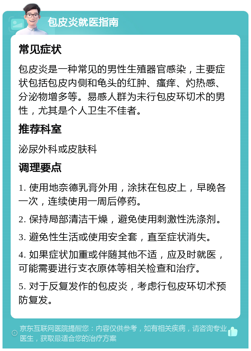 包皮炎就医指南 常见症状 包皮炎是一种常见的男性生殖器官感染，主要症状包括包皮内侧和龟头的红肿、瘙痒、灼热感、分泌物增多等。易感人群为未行包皮环切术的男性，尤其是个人卫生不佳者。 推荐科室 泌尿外科或皮肤科 调理要点 1. 使用地奈德乳膏外用，涂抹在包皮上，早晚各一次，连续使用一周后停药。 2. 保持局部清洁干燥，避免使用刺激性洗涤剂。 3. 避免性生活或使用安全套，直至症状消失。 4. 如果症状加重或伴随其他不适，应及时就医，可能需要进行支衣原体等相关检查和治疗。 5. 对于反复发作的包皮炎，考虑行包皮环切术预防复发。