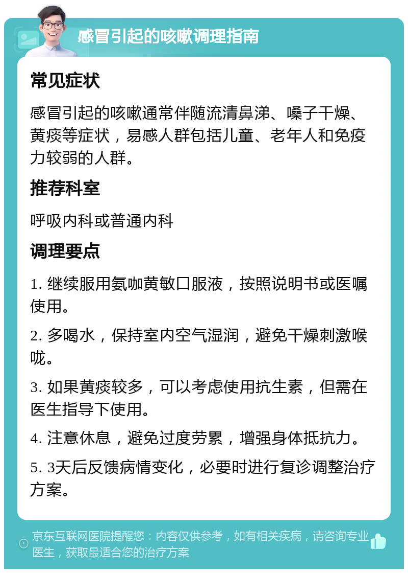 感冒引起的咳嗽调理指南 常见症状 感冒引起的咳嗽通常伴随流清鼻涕、嗓子干燥、黄痰等症状，易感人群包括儿童、老年人和免疫力较弱的人群。 推荐科室 呼吸内科或普通内科 调理要点 1. 继续服用氨咖黄敏口服液，按照说明书或医嘱使用。 2. 多喝水，保持室内空气湿润，避免干燥刺激喉咙。 3. 如果黄痰较多，可以考虑使用抗生素，但需在医生指导下使用。 4. 注意休息，避免过度劳累，增强身体抵抗力。 5. 3天后反馈病情变化，必要时进行复诊调整治疗方案。