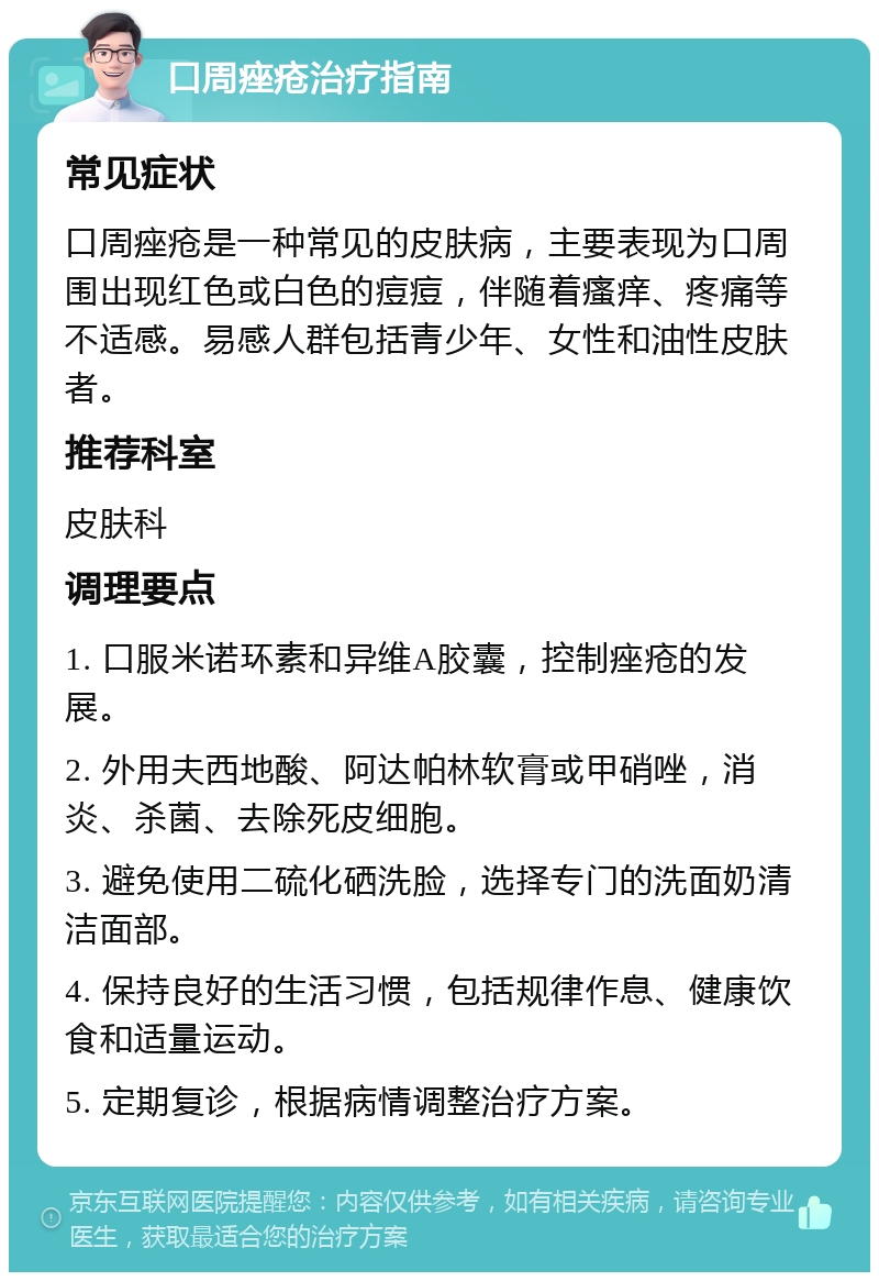 口周痤疮治疗指南 常见症状 口周痤疮是一种常见的皮肤病，主要表现为口周围出现红色或白色的痘痘，伴随着瘙痒、疼痛等不适感。易感人群包括青少年、女性和油性皮肤者。 推荐科室 皮肤科 调理要点 1. 口服米诺环素和异维A胶囊，控制痤疮的发展。 2. 外用夫西地酸、阿达帕林软膏或甲硝唑，消炎、杀菌、去除死皮细胞。 3. 避免使用二硫化硒洗脸，选择专门的洗面奶清洁面部。 4. 保持良好的生活习惯，包括规律作息、健康饮食和适量运动。 5. 定期复诊，根据病情调整治疗方案。