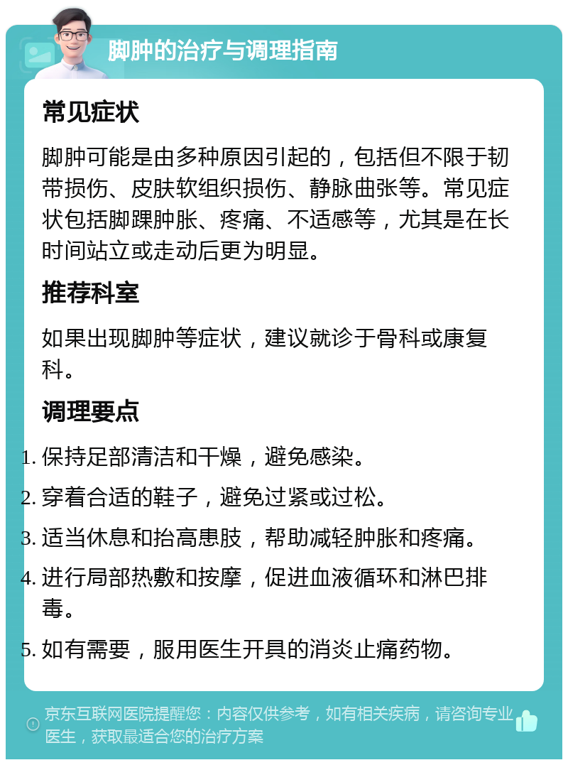 脚肿的治疗与调理指南 常见症状 脚肿可能是由多种原因引起的，包括但不限于韧带损伤、皮肤软组织损伤、静脉曲张等。常见症状包括脚踝肿胀、疼痛、不适感等，尤其是在长时间站立或走动后更为明显。 推荐科室 如果出现脚肿等症状，建议就诊于骨科或康复科。 调理要点 保持足部清洁和干燥，避免感染。 穿着合适的鞋子，避免过紧或过松。 适当休息和抬高患肢，帮助减轻肿胀和疼痛。 进行局部热敷和按摩，促进血液循环和淋巴排毒。 如有需要，服用医生开具的消炎止痛药物。