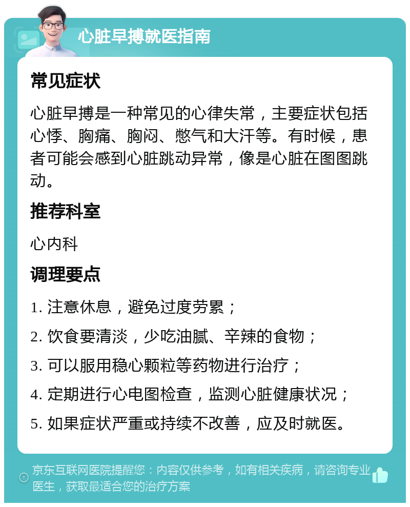 心脏早搏就医指南 常见症状 心脏早搏是一种常见的心律失常，主要症状包括心悸、胸痛、胸闷、憋气和大汗等。有时候，患者可能会感到心脏跳动异常，像是心脏在图图跳动。 推荐科室 心内科 调理要点 1. 注意休息，避免过度劳累； 2. 饮食要清淡，少吃油腻、辛辣的食物； 3. 可以服用稳心颗粒等药物进行治疗； 4. 定期进行心电图检查，监测心脏健康状况； 5. 如果症状严重或持续不改善，应及时就医。