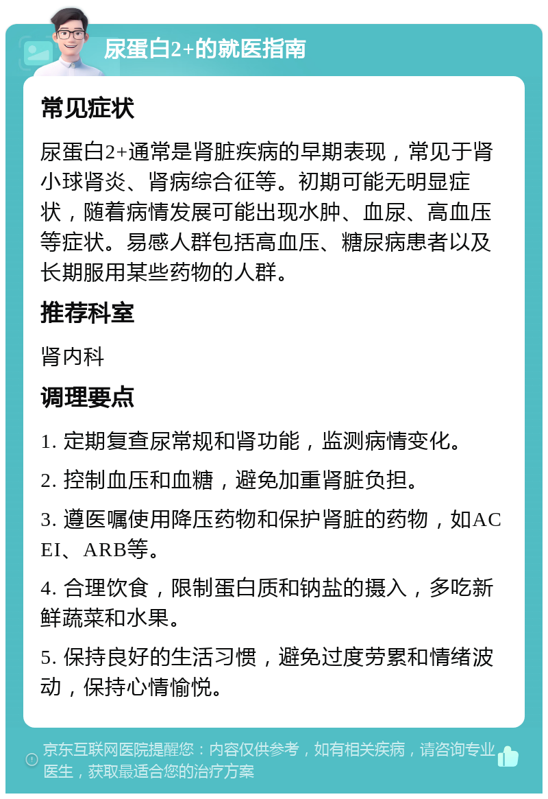 尿蛋白2+的就医指南 常见症状 尿蛋白2+通常是肾脏疾病的早期表现，常见于肾小球肾炎、肾病综合征等。初期可能无明显症状，随着病情发展可能出现水肿、血尿、高血压等症状。易感人群包括高血压、糖尿病患者以及长期服用某些药物的人群。 推荐科室 肾内科 调理要点 1. 定期复查尿常规和肾功能，监测病情变化。 2. 控制血压和血糖，避免加重肾脏负担。 3. 遵医嘱使用降压药物和保护肾脏的药物，如ACEI、ARB等。 4. 合理饮食，限制蛋白质和钠盐的摄入，多吃新鲜蔬菜和水果。 5. 保持良好的生活习惯，避免过度劳累和情绪波动，保持心情愉悦。