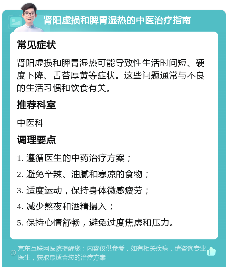 肾阳虚损和脾胃湿热的中医治疗指南 常见症状 肾阳虚损和脾胃湿热可能导致性生活时间短、硬度下降、舌苔厚黄等症状。这些问题通常与不良的生活习惯和饮食有关。 推荐科室 中医科 调理要点 1. 遵循医生的中药治疗方案； 2. 避免辛辣、油腻和寒凉的食物； 3. 适度运动，保持身体微感疲劳； 4. 减少熬夜和酒精摄入； 5. 保持心情舒畅，避免过度焦虑和压力。