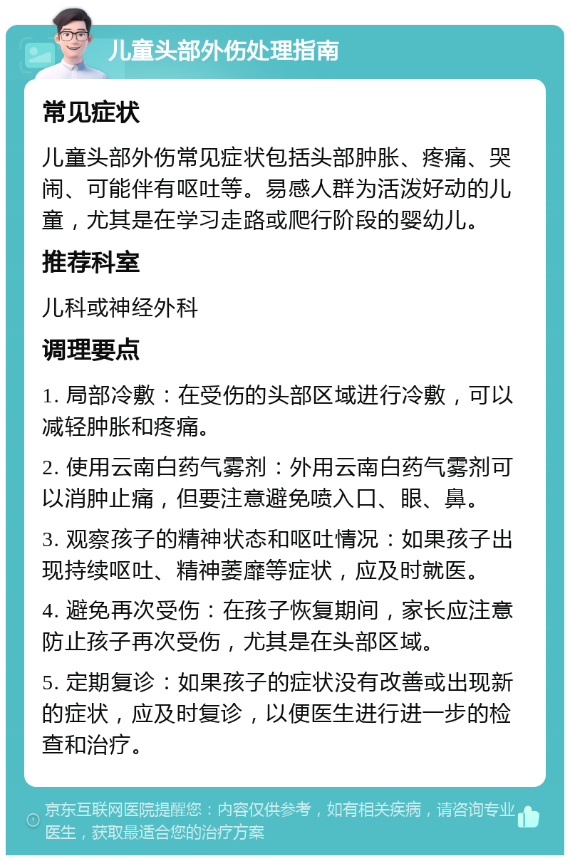 儿童头部外伤处理指南 常见症状 儿童头部外伤常见症状包括头部肿胀、疼痛、哭闹、可能伴有呕吐等。易感人群为活泼好动的儿童，尤其是在学习走路或爬行阶段的婴幼儿。 推荐科室 儿科或神经外科 调理要点 1. 局部冷敷：在受伤的头部区域进行冷敷，可以减轻肿胀和疼痛。 2. 使用云南白药气雾剂：外用云南白药气雾剂可以消肿止痛，但要注意避免喷入口、眼、鼻。 3. 观察孩子的精神状态和呕吐情况：如果孩子出现持续呕吐、精神萎靡等症状，应及时就医。 4. 避免再次受伤：在孩子恢复期间，家长应注意防止孩子再次受伤，尤其是在头部区域。 5. 定期复诊：如果孩子的症状没有改善或出现新的症状，应及时复诊，以便医生进行进一步的检查和治疗。