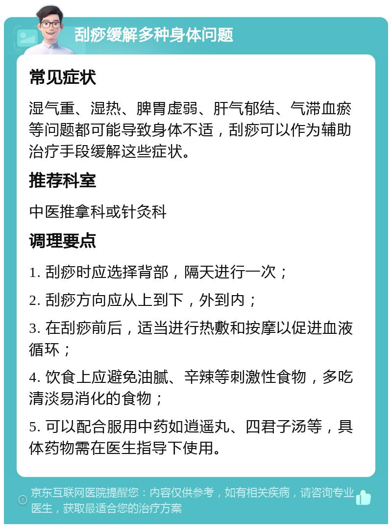 刮痧缓解多种身体问题 常见症状 湿气重、湿热、脾胃虚弱、肝气郁结、气滞血瘀等问题都可能导致身体不适，刮痧可以作为辅助治疗手段缓解这些症状。 推荐科室 中医推拿科或针灸科 调理要点 1. 刮痧时应选择背部，隔天进行一次； 2. 刮痧方向应从上到下，外到内； 3. 在刮痧前后，适当进行热敷和按摩以促进血液循环； 4. 饮食上应避免油腻、辛辣等刺激性食物，多吃清淡易消化的食物； 5. 可以配合服用中药如逍遥丸、四君子汤等，具体药物需在医生指导下使用。