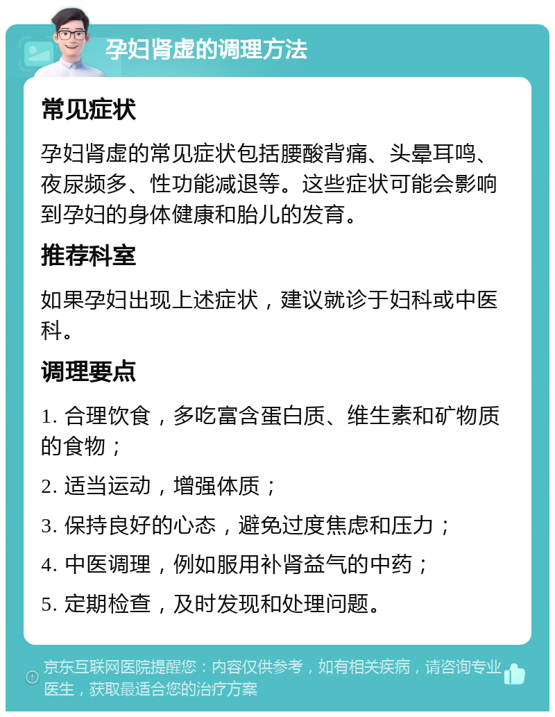 孕妇肾虚的调理方法 常见症状 孕妇肾虚的常见症状包括腰酸背痛、头晕耳鸣、夜尿频多、性功能减退等。这些症状可能会影响到孕妇的身体健康和胎儿的发育。 推荐科室 如果孕妇出现上述症状，建议就诊于妇科或中医科。 调理要点 1. 合理饮食，多吃富含蛋白质、维生素和矿物质的食物； 2. 适当运动，增强体质； 3. 保持良好的心态，避免过度焦虑和压力； 4. 中医调理，例如服用补肾益气的中药； 5. 定期检查，及时发现和处理问题。